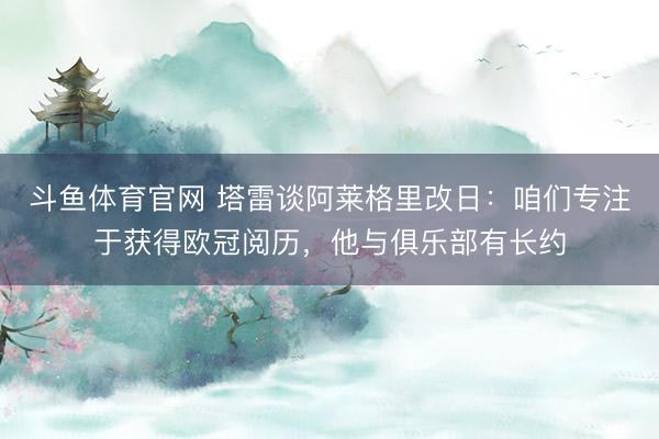 斗鱼体育官网 塔雷谈阿莱格里改日:咱们专注于获得欧冠阅历,他与俱乐部有长约