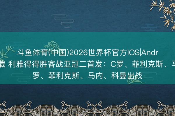 斗鱼体育(中国)2026世界杯官方IOS|Android手机app下载 利雅得得胜客战亚冠二首发:C罗、菲利克斯、马内、科曼出战