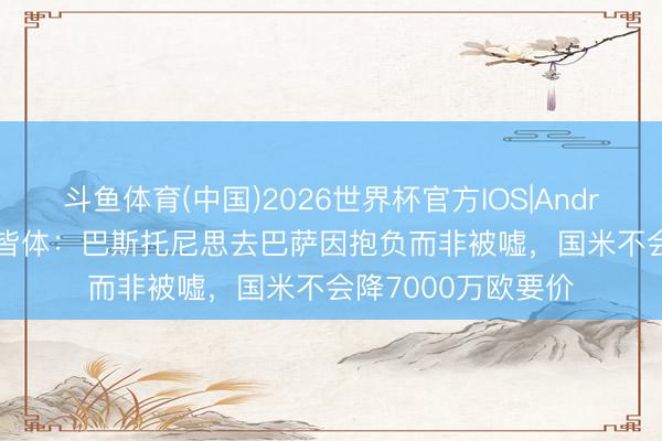 斗鱼体育(中国)2026世界杯官方IOS|Android手机app下载 皆体:巴斯托尼思去巴萨因抱负而非被嘘,国米不会降7000万欧要价