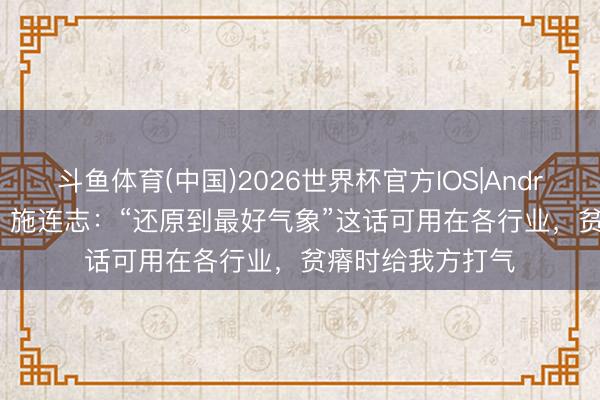 斗鱼体育(中国)2026世界杯官方IOS|Android手机app下载 施连志:“还原到最好气象”这话可用在各行业,贫瘠时给我方打气