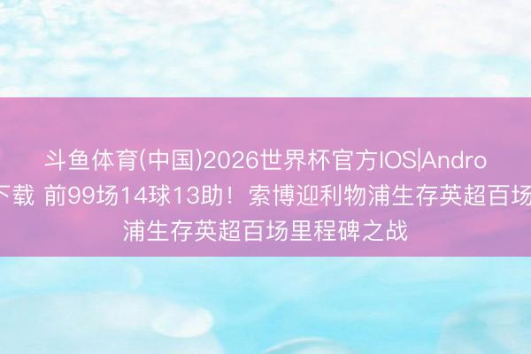 斗鱼体育(中国)2026世界杯官方IOS|Android手机app下载 前99场14球13助!索博迎利物浦生存英超百场里程碑之战