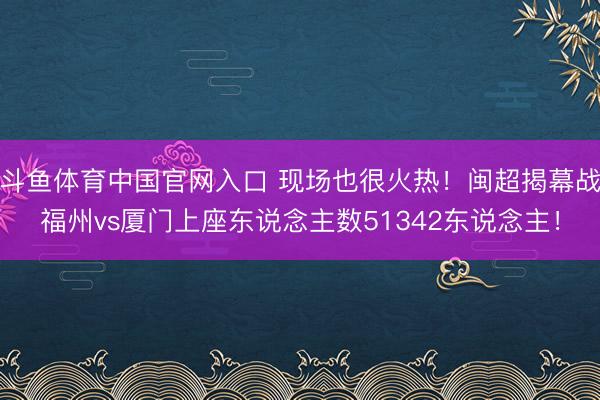斗鱼体育中国官网入口 现场也很火热!闽超揭幕战福州vs厦门上座东说念主数51342东说念主!