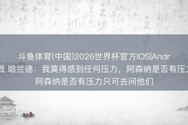 斗鱼体育(中国)2026世界杯官方IOS|Android手机app下载 哈兰德:我莫得感到任何压力,阿森纳是否有压力只可去问他们
