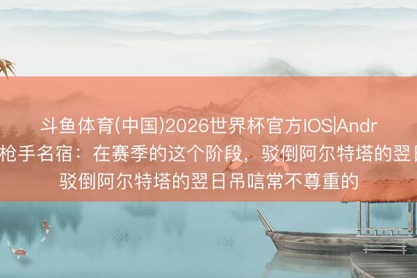 斗鱼体育(中国)2026世界杯官方IOS|Android手机app下载 枪手名宿:在赛季的这个阶段,驳倒阿尔特塔的翌日吊唁常不尊重的