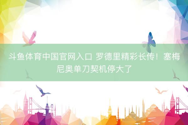 斗鱼体育中国官网入口 罗德里精彩长传!塞梅尼奥单刀契机停大了