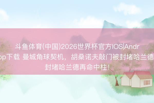 斗鱼体育(中国)2026世界杯官方IOS|Android手机app下载 曼城角球契机,胡桑诺夫敲门被封堵哈兰德再命中柱!