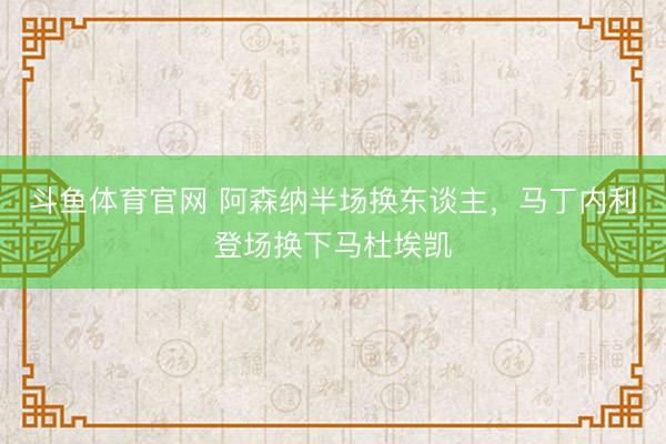 斗鱼体育官网 阿森纳半场换东谈主，马丁内利登场换下马杜埃凯