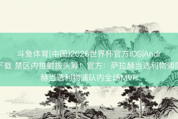 斗鱼体育(中国)2026世界杯官方IOS|Android手机app下载 禁区内推射拔头筹!官方:萨拉赫当选利物浦队内全场MVP