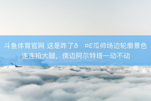 斗鱼体育官网 这是咋了🤣瓜帅场边轮廓景色连连拍大腿，<a href=