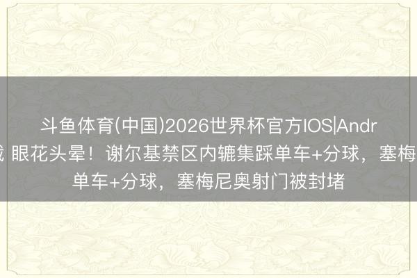 斗鱼体育(中国)2026世界杯官方IOS|Android手机app下载 眼花头晕!谢尔基禁区内辘集踩单车+分球,塞梅尼奥射门被封堵