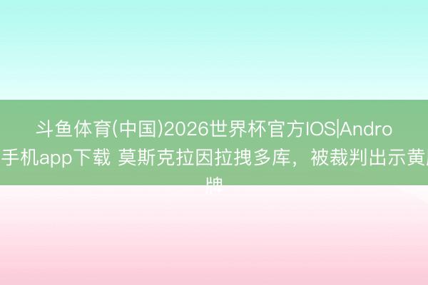 斗鱼体育(中国)2026世界杯官方IOS|Android手机app下载 莫斯克拉因拉拽多库，被裁判出示黄牌