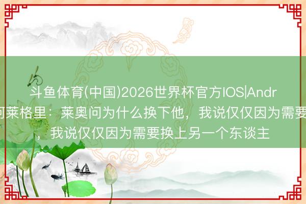 斗鱼体育(中国)2026世界杯官方IOS|Android手机app下载 阿莱格里:莱奥问为什么换下他,我说仅仅因为需要换上另一个东谈主