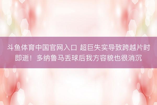 斗鱼体育中国官网入口 超巨失实导致跨越片时即逝！多纳鲁马丢球后我方容貌也很消沉