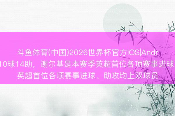 斗鱼体育(中国)2026世界杯官方IOS|Android手机app下载 10球14助,谢尔基是本赛季英超首位各项赛事进球、助攻均上双球员
