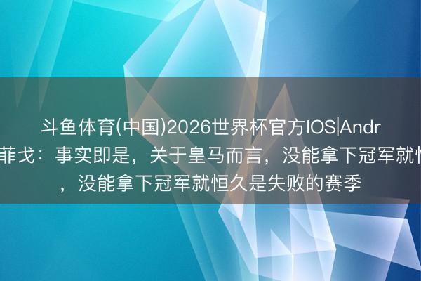 斗鱼体育(中国)2026世界杯官方IOS|Android手机app下载 菲戈:事实即是,关于皇马而言,没能拿下冠军就恒久是失败的赛季