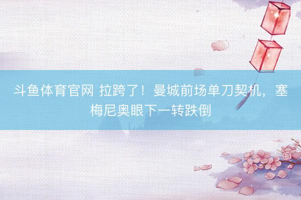 斗鱼体育官网 拉跨了！曼城前场单刀契机，塞梅尼奥眼下一转跌倒