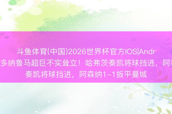 斗鱼体育(中国)2026世界杯官方IOS|Android手机app下载 多纳鲁马超巨不实耸立!哈弗茨奏凯将球挡进,阿森纳1-1扳平曼城
