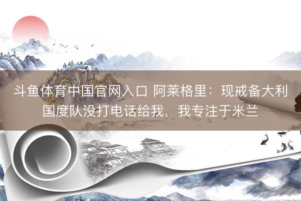 斗鱼体育中国官网入口 阿莱格里:现戒备大利国度队没打电话给我,我专注于米兰