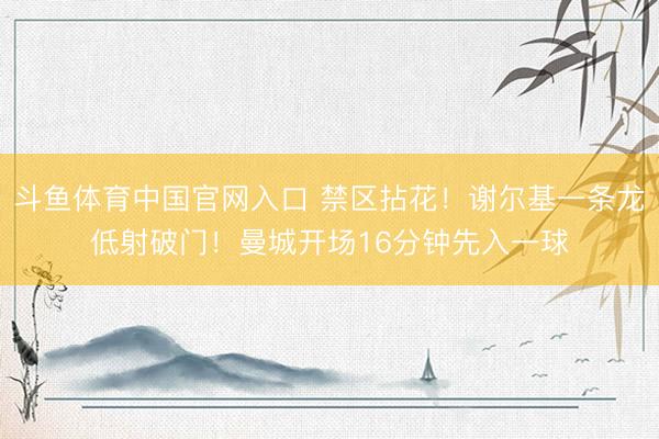 斗鱼体育中国官网入口 禁区拈花！谢尔基一条龙低射破门！曼城开场16分钟先入一球