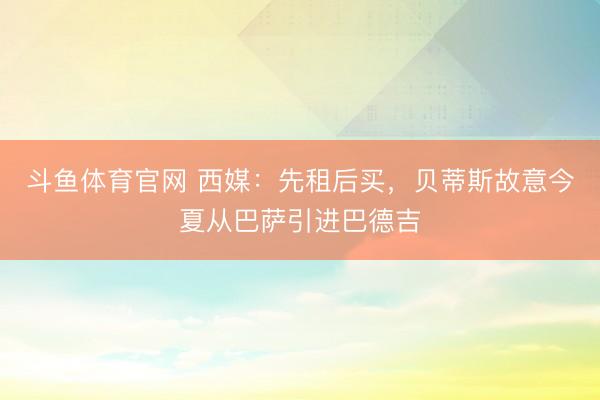 斗鱼体育官网 西媒:先租后买,贝蒂斯故意今夏从巴萨引进巴德吉