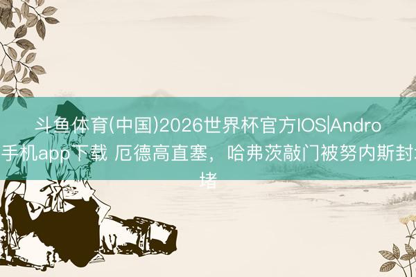 斗鱼体育(中国)2026世界杯官方IOS|Android手机app下载 厄德高直塞,哈弗茨敲门被努内斯封堵