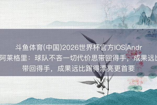 斗鱼体育(中国)2026世界杯官方IOS|Android手机app下载 阿莱格里:球队不吝一切代价思带回得手,成果远比踢得漂亮更首要
