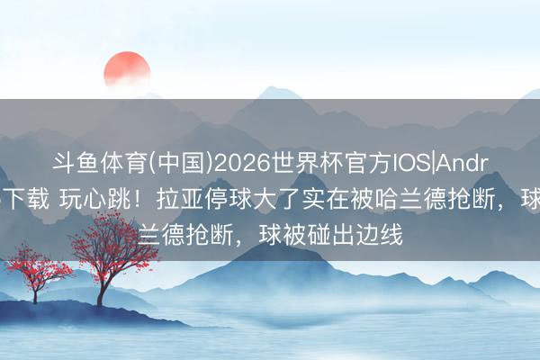 斗鱼体育(中国)2026世界杯官方IOS|Android手机app下载 玩心跳!拉亚停球大了实在被哈兰德抢断,球被碰出边线