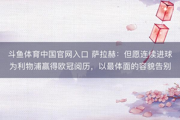 斗鱼体育中国官网入口 萨拉赫:但愿连续进球为利物浦赢得欧冠阅历,以最体面的容貌告别