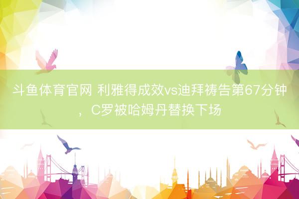 斗鱼体育官网 利雅得成效vs迪拜祷告第67分钟，C罗被哈姆丹替换下场