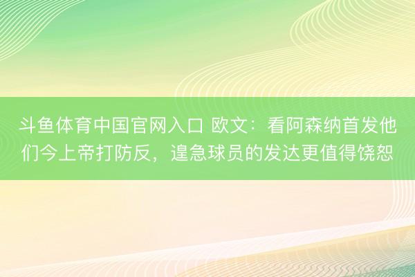 斗鱼体育中国官网入口 欧文：看阿森纳首发他们今上帝打防反，遑急球员的发达更值得饶恕