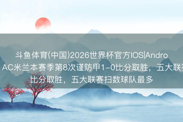 斗鱼体育(中国)2026世界杯官方IOS|Android手机app下载 AC米兰本赛季第8次谨防甲1-0比分取胜,五大联赛扫数球队最多