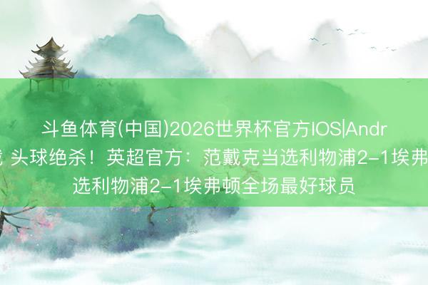斗鱼体育(中国)2026世界杯官方IOS|Android手机app下载 头球绝杀!英超官方:范戴克当选利物浦2-1埃弗顿全场最好球员