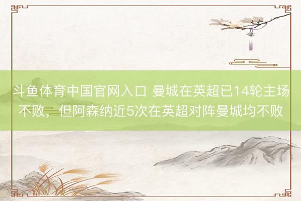 斗鱼体育中国官网入口 曼城在英超已14轮主场不败,但阿森纳近5次在英超对阵曼城均不败