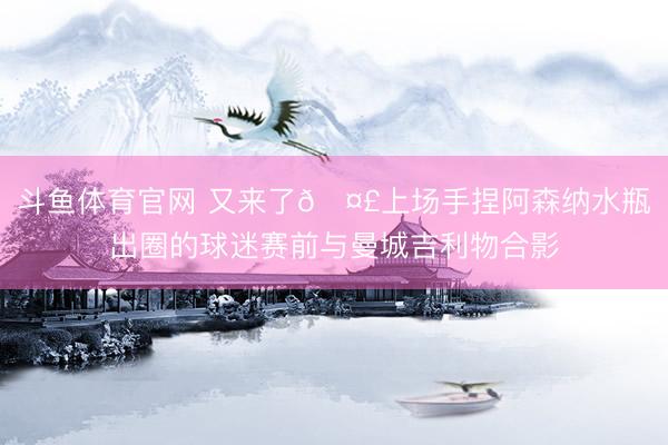 斗鱼体育官网 又来了🤣上场手捏阿森纳水瓶出圈的球迷赛前与曼城吉利物合影