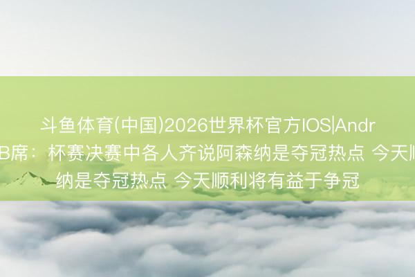 斗鱼体育(中国)2026世界杯官方IOS|Android手机app下载 B席:杯赛决赛中各人齐说阿森纳是夺冠热点 今天顺利将有益于争冠