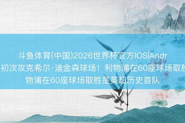 斗鱼体育(中国)2026世界杯官方IOS|Android手机app下载 初次攻克希尔·迪金森球场!利物浦在60座球场取胜是英超历史首队