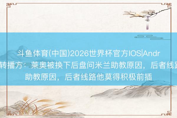 斗鱼体育(中国)2026世界杯官方IOS|Android手机app下载 转播方:莱奥被换下后盘问米兰助教原因,后者线路他莫得积极前插