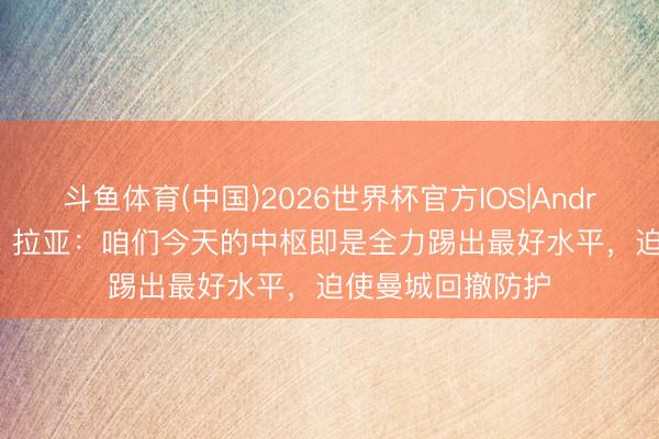 斗鱼体育(中国)2026世界杯官方IOS|Android手机app下载 拉亚:咱们今天的中枢即是全力踢出最好水平,迫使曼城回撤防护