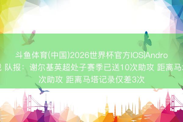 斗鱼体育(中国)2026世界杯官方IOS|Android手机app下载 队报:谢尔基英超处子赛季已送10次助攻 距离马塔记录仅差3次