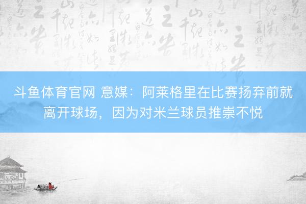 斗鱼体育官网 意媒:阿莱格里在比赛扬弃前就离开球场,因为对米兰球员推崇不悦