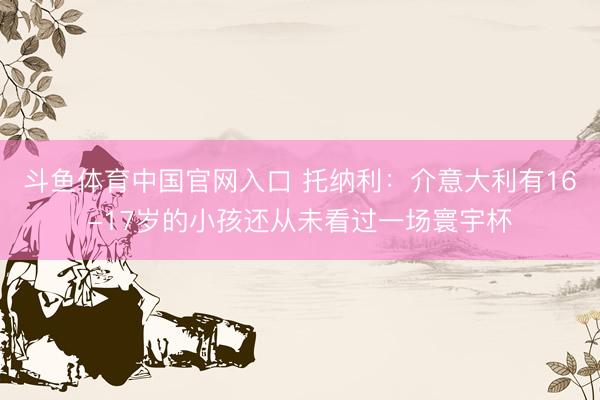 斗鱼体育中国官网入口 托纳利:介意大利有16-17岁的小孩还从未看过一场寰宇杯