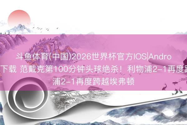 斗鱼体育(中国)2026世界杯官方IOS|Android手机app下载 范戴克第100分钟头球绝杀!利物浦2-1再度跨越埃弗顿