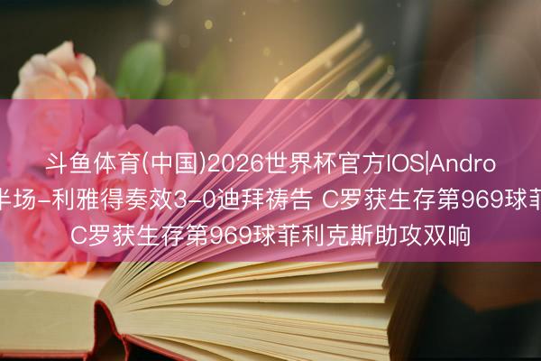 斗鱼体育(中国)2026世界杯官方IOS|Android手机app下载 半场-利雅得奏效3-0迪拜祷告 C罗获生存第969球菲利克斯助攻双响