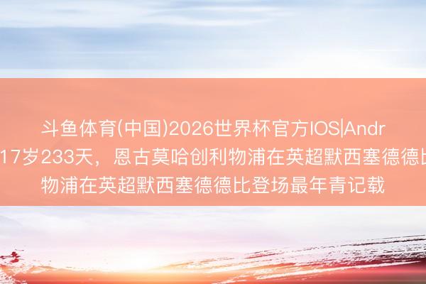 斗鱼体育(中国)2026世界杯官方IOS|Android手机app下载 17岁233天,恩古莫哈创利物浦在英超默西塞德德比登场最年青记载