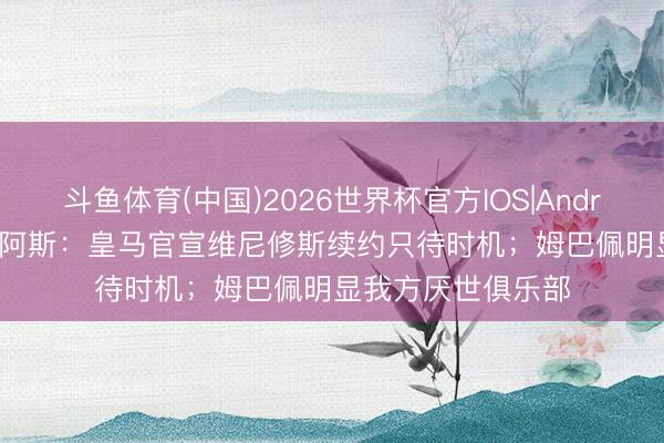 斗鱼体育(中国)2026世界杯官方IOS|Android手机app下载 阿斯:皇马官宣维尼修斯续约只待时机;姆巴佩明显我方厌世俱乐部