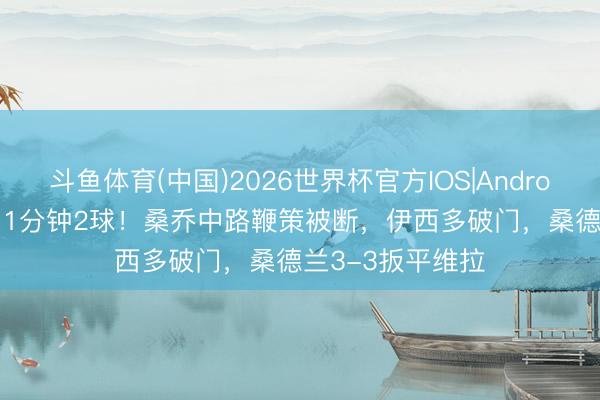 斗鱼体育(中国)2026世界杯官方IOS|Android手机app下载 1分钟2球!桑乔中路鞭策被断,伊西多破门,桑德兰3-3扳平维拉