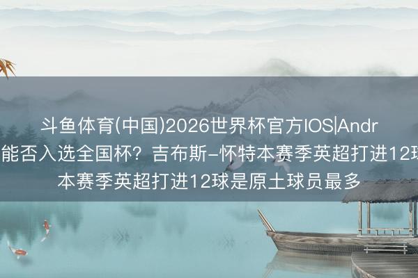 斗鱼体育(中国)2026世界杯官方IOS|Android手机app下载 能否入选全国杯?吉布斯-怀特本赛季英超打进12球是原土球员最多