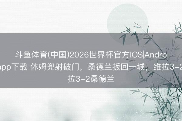 斗鱼体育(中国)2026世界杯官方IOS|Android手机app下载 休姆兜射破门,桑德兰扳回一城,维拉3-2桑德兰