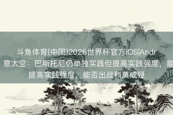 斗鱼体育(中国)2026世界杯官方IOS|Android手机app下载 意太空:巴斯托尼仍单独实践但提高实践强度,能否出战科莫成疑