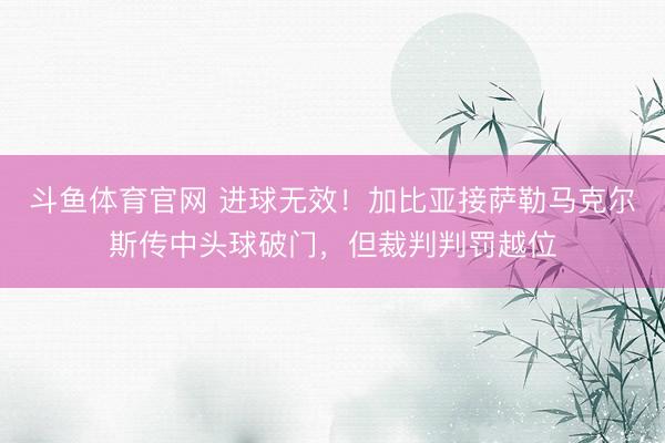 斗鱼体育官网 进球无效！加比亚接萨勒马克尔斯传中头球破门，但裁判判罚越位